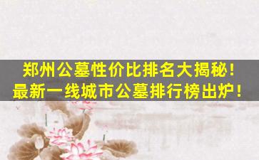 郑州公墓性价比排名大揭秘！最新一线城市公墓排行榜出炉！