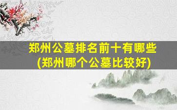 郑州公墓排名前十有哪些(郑州哪个公墓比较好)