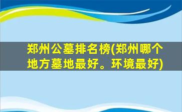 郑州公墓排名榜(郑州哪个地方墓地最好。环境最好)