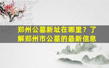 郑州公墓新址在哪里？了解郑州市公墓的最新信息
