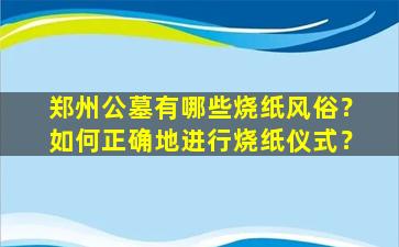 郑州公墓有哪些烧纸风俗？如何正确地进行烧纸仪式？