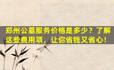郑州公墓服务价格是多少？了解这些费用项，让你省钱又省心！