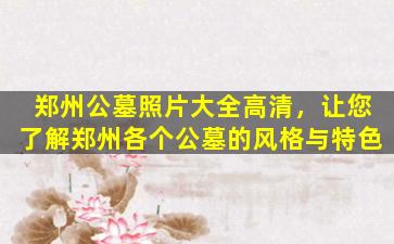 郑州公墓照片大全高清，让您了解郑州各个公墓的风格与特色