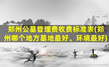 郑州公墓管理费收费标准表(郑州哪个地方墓地最好。环境最好)