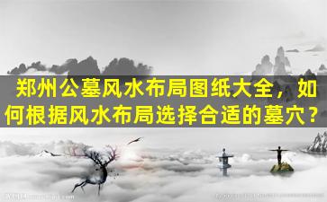 郑州公墓风水布局图纸大全，如何根据风水布局选择合适的墓穴？