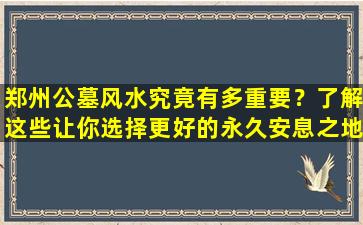 郑州公墓风水究竟有多重要？了解这些让你选择更好的永久安息之地
