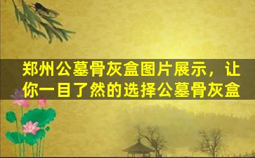 郑州公墓骨灰盒图片展示，让你一目了然的选择公墓骨灰盒