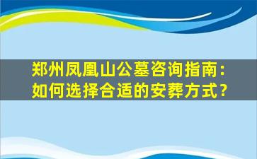 郑州凤凰山公墓咨询指南：如何选择合适的安葬方式？