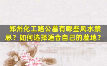 郑州化工路公墓有哪些风水禁忌？如何选择适合自己的墓地？