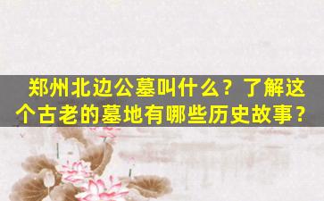 郑州北边公墓叫什么？了解这个古老的墓地有哪些历史故事？