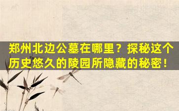郑州北边公墓在哪里？探秘这个历史悠久的陵园所隐藏的秘密！