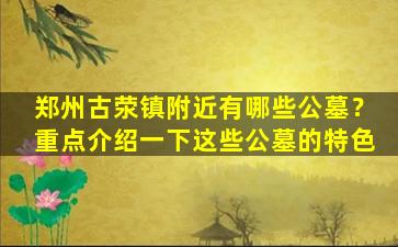 郑州古荥镇附近有哪些公墓？重点介绍一下这些公墓的特色