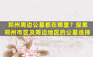 郑州周边公墓都在哪里？探索郑州市区及周边地区的公墓选择