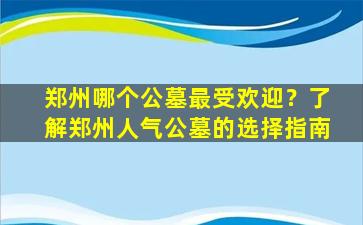 郑州哪个公墓最受欢迎？了解郑州人气公墓的选择指南