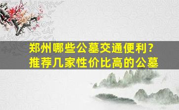 郑州哪些公墓交通便利？推荐几家性价比高的公墓