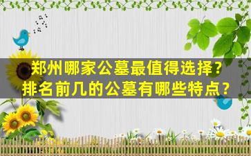 郑州哪家公墓最值得选择？排名前几的公墓有哪些特点？