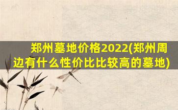 郑州墓地价格2022(郑州周边有什么性价比比较高的墓地)