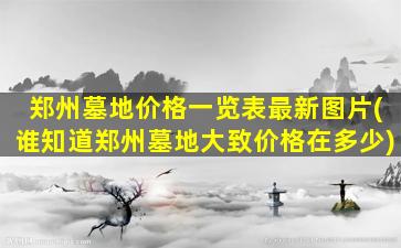 郑州墓地价格一览表最新图片(谁知道郑州墓地大致价格在多少)