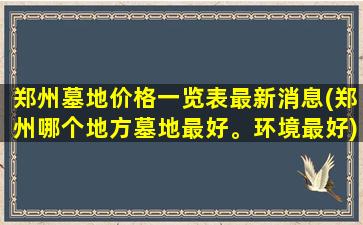 郑州墓地价格一览表最新消息(郑州哪个地方墓地最好。环境最好)