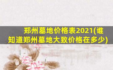 郑州墓地价格表2021(谁知道郑州墓地大致价格在多少)