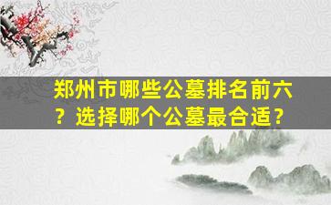 郑州市哪些公墓排名前六？选择哪个公墓最合适？