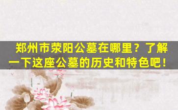 郑州市荥阳公墓在哪里？了解一下这座公墓的历史和特色吧！