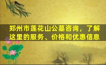 郑州市莲花山公墓咨询，了解这里的服务、价格和优惠信息