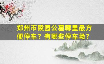 郑州市陵园公墓哪里最方便停车？有哪些停车场？