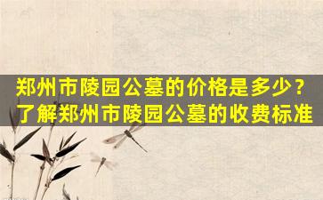 郑州市陵园公墓的价格是多少？了解郑州市陵园公墓的收费标准