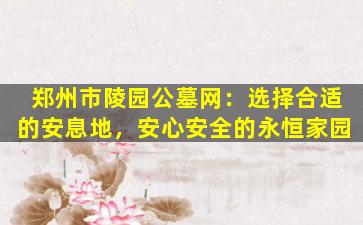 郑州市陵园公墓网：选择合适的安息地，安心安全的永恒家园