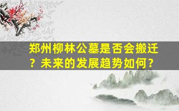 郑州柳林公墓是否会搬迁？未来的发展趋势如何？