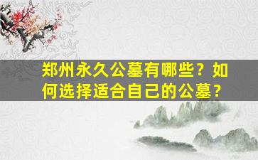郑州永久公墓有哪些？如何选择适合自己的公墓？