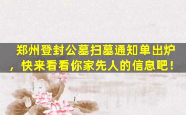 郑州登封公墓扫墓通知单出炉，快来看看你家先人的信息吧！