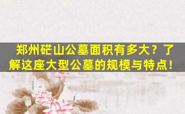 郑州硭山公墓面积有多大？了解这座大型公墓的规模与特点！