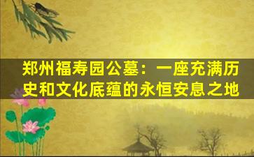 郑州福寿园公墓：一座充满历史和文化底蕴的永恒安息之地