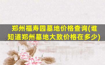 郑州福寿园墓地价格查询(谁知道郑州墓地大致价格在多少)