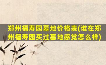 郑州福寿园墓地价格表(谁在郑州福寿园买过墓地感觉怎么样)