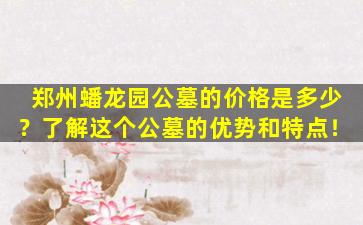 郑州蟠龙园公墓的价格是多少？了解这个公墓的优势和特点！