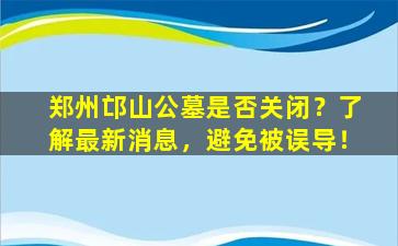 郑州邙山公墓是否关闭？了解最新消息，避免被误导！