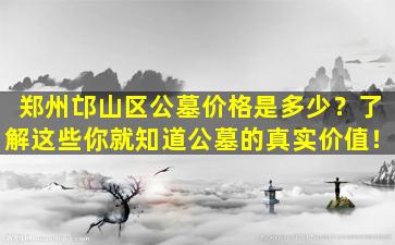 郑州邙山区公墓价格是多少？了解这些你就知道公墓的真实价值！