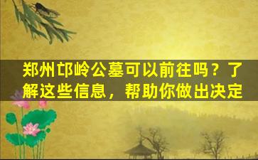 郑州邙岭公墓可以前往吗？了解这些信息，帮助你做出决定