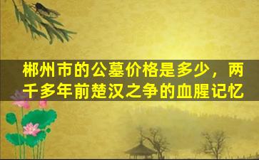 郴州市的公墓价格是多少，两千多年前楚汉之争的血腥记忆