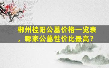郴州桂阳公墓价格一览表，哪家公墓性价比最高？