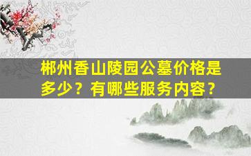 郴州香山陵园公墓价格是多少？有哪些服务内容？
