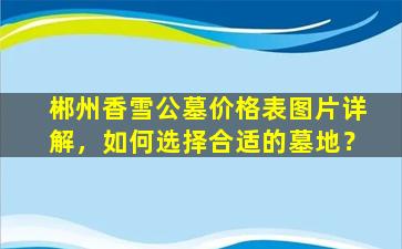 郴州香雪公墓价格表图片详解，如何选择合适的墓地？