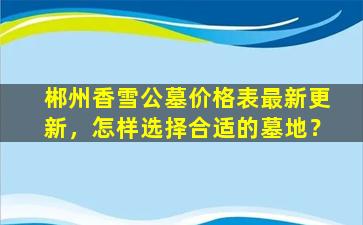 郴州香雪公墓价格表最新更新，怎样选择合适的墓地？