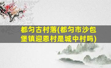 都匀古村落(都匀市沙包堡镇迎恩村是城中村吗)