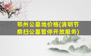 鄂州公墓地价格(清明节祭扫公墓暂停开放服务)