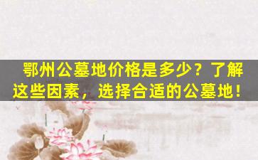 鄂州公墓地价格是多少？了解这些因素，选择合适的公墓地！