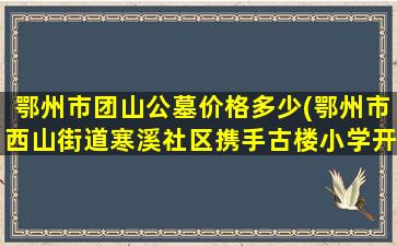鄂州市团山公墓价格多少(鄂州市西山街道寒溪社区携手古楼小学开展9)